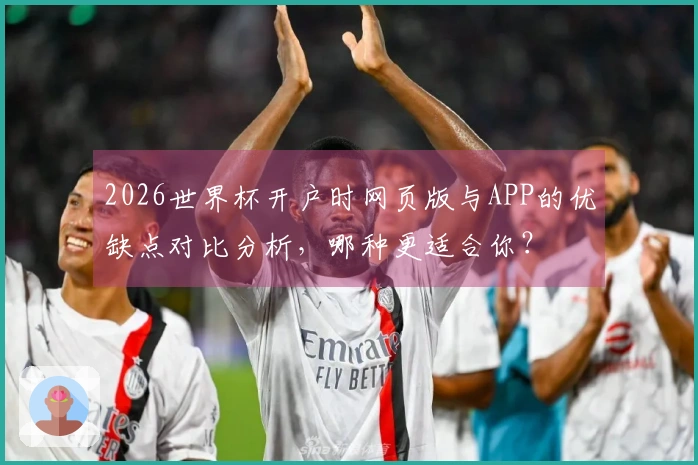 2026世界杯开户时网页版与APP的优缺点对比分析，哪种更适合你？