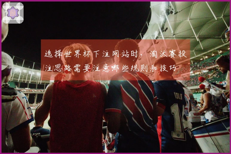 选择世界杯下注网站时，淘汰赛投注思路需要注意哪些规则和技巧