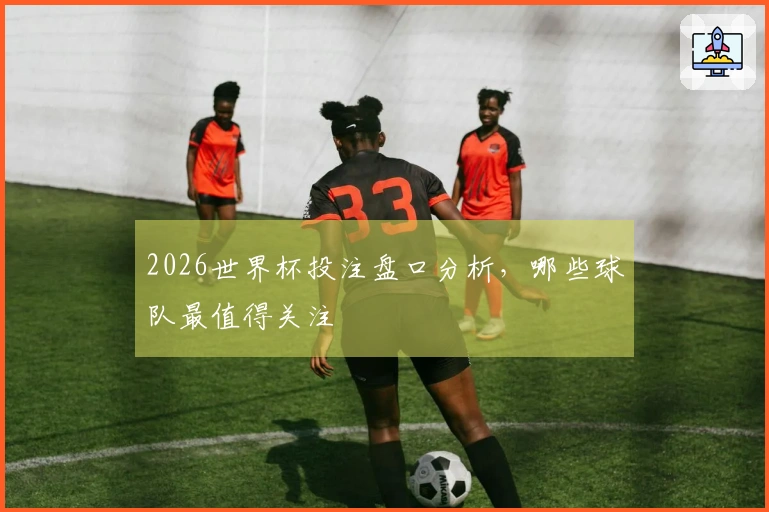 2026世界杯投注盘口分析，哪些球队最值得关注