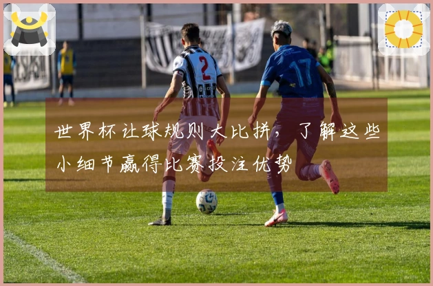 世界杯让球规则大比拼，了解这些小细节赢得比赛投注优势