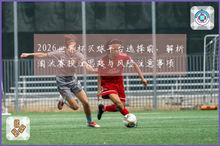 2026世界杯买球平台选择前，解析淘汰赛投注思路与风险注意事项