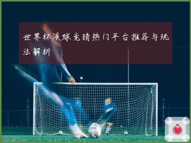 世界杯滚球竞猜热门平台推荐与玩法解析